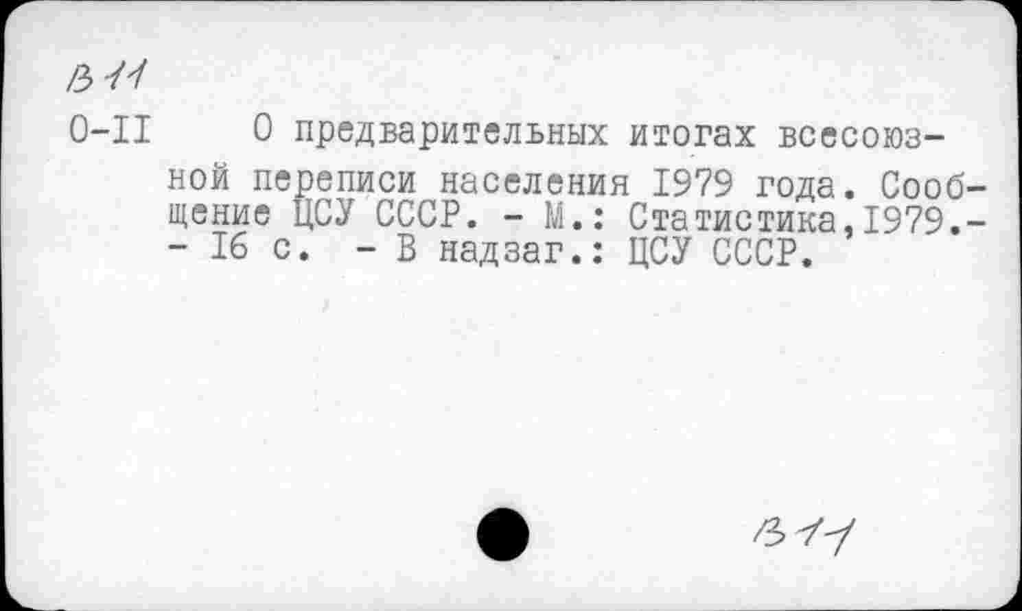 ﻿0-11 О предварительных итогах всесоюзной переписи населения 1979 года. Сооб щение ЦСУ СССР. - М.: Статистика,1979.
- 16 с. - В надзаг.: ЦСУ СССР.